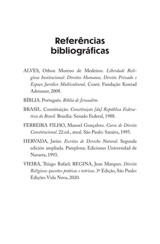 Referências
bibliográficas
ALVES, Othon Moreno de Medeiros. Liberdade Reli-
giosa Institucional: Direitos Humanos, Direito Privado e
Espaço Jurídico Multicultural. Ceará: Fundação Konrad
Adenauer, 2008.
BÍBLIA. Português. Bíblia de Jerusalém.
BRASIL. Constituição. Constituição [da] República Federa-
tiva do Brasil. Brasília: Senado Federal, 1988.
FERREIRA FILHO, Manoel Gonçalves. Curso de Direito
Constitucional. 22.ed., atual. São Paulo: Saraiva, 1995.
HERVADA, Javier. Escritos de Derecho Natural. Segunda
edición ampliada. Pamplona: Ediciones Universidad de
Navarra, 1993.
VIEIRA, Thiago Rafael; REGINA, Jean Marques. Direito
Religioso: questões práticas e teóricas. 3ª Edição, São Paulo:
Edições Vida Nova, 2020.
 