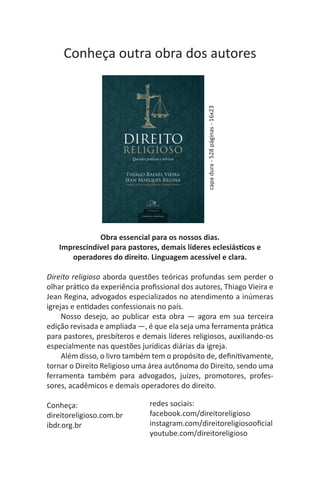 Obra essencial para os nossos dias.
Imprescindível para pastores, demais líderes eclesiásticos e
operadores do direito. Linguagem acessível e clara.
Direito religioso aborda questões teóricas profundas sem perder o
olhar prático da experiência profissional dos autores, Thiago Vieira e
Jean Regina, advogados especializados no atendimento a inúmeras
igrejas e entidades confessionais no país.
Nosso desejo, ao publicar esta obra — agora em sua terceira
edição revisada e ampliada —, é que ela seja uma ferramenta prática
para pastores, presbíteros e demais líderes religiosos, auxiliando-os
especialmente nas questões jurídicas diárias da igreja.
Além disso, o livro também tem o propósito de, definitivamente,
tornar o Direito Religioso uma área autônoma do Direito, sendo uma
ferramenta também para advogados, juízes, promotores, profes-
sores, acadêmicos e demais operadores do direito.
Conheça:
direitoreligioso.com.br
ibdr.org.br
redes sociais:
facebook.com/direitoreligioso
instagram.com/direitoreligiosooficial
youtube.com/direitoreligioso
capadura-528páginas-16x23
Conheça outra obra dos autores
 