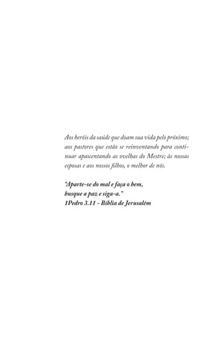 Aos heróis da saúde que doam sua vida pelo próximo;
aos pastores que estão se reinventando para conti-
nuar apascentando as ovelhas do Mestre; às nossas
esposas e aos nossos filhos, o melhor de nós.
“Aparte-se do mal e faça o bem,
busque a paz e siga-a.”
1Pedro 3.11 - Bíblia de Jerusalém
 