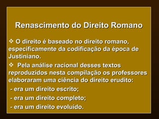 Renascimento do Direito Romano O direito é baseado no direito romano, especificamente da codificação da época de Justiniano. Pela análise racional desses textos reproduzidos nesta compilação os professores elaboraram uma ciência do direito erudito: - era um direito escrito; - era um direito completo; - era um direito evoluído. 