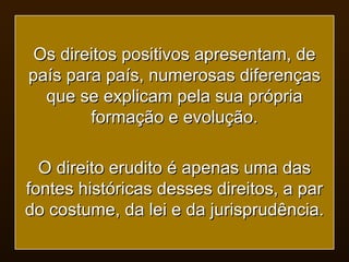 Os direitos positivos apresentam, de país para país, numerosas diferenças que se explicam pela sua própria formação e evolução. O direito erudito é apenas uma das fontes históricas desses direitos, a par do costume, da lei e da jurisprudência. 