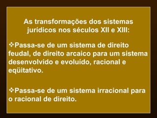 As transformações dos sistemas jurídicos nos séculos XII e XIII: Passa-se de um sistema de direito feudal, de direito arcaico para um sistema desenvolvido e evoluído, racional e eqüitativo. Passa-se de um sistema irracional para o racional de direito. 