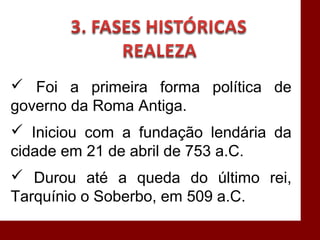  Foi a primeira forma política de
governo da Roma Antiga.
 Iniciou com a fundação lendária da
cidade em 21 de abril de 753 a.C.
 Durou até a queda do último rei,
Tarquínio o Soberbo, em 509 a.C.
 