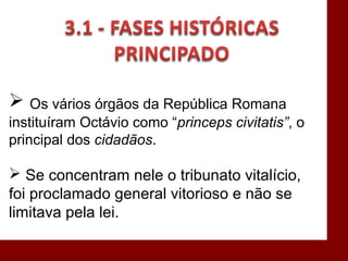  Os vários órgãos da República Romana
instituíram Octávio como “princeps civitatis”, o
principal dos cidadãos.
 Se concentram nele o tribunato vitalício,
foi proclamado general vitorioso e não se
limitava pela lei.
 