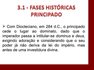  Com Diocleciano, em 284 d.C., o principado
cede o lugar ao dominato, dado que o
imperador passa a intitular-se dominus e deus,
exigindo adoração e considerando que o seu
poder já não deriva da lei do império, mas
antes de uma investidura divina.
 