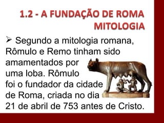  Segundo a mitologia romana,
Rômulo e Remo tinham sido
amamentados por
uma loba. Rômulo
foi o fundador da cidade
de Roma, criada no dia
21 de abril de 753 antes de Cristo.
 