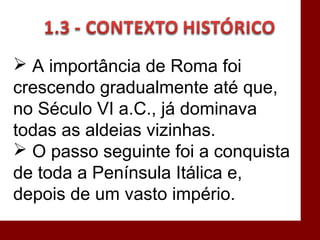  A importância de Roma foi
crescendo gradualmente até que,
no Século VI a.C., já dominava
todas as aldeias vizinhas.
 O passo seguinte foi a conquista
de toda a Península Itálica e,
depois de um vasto império.
 