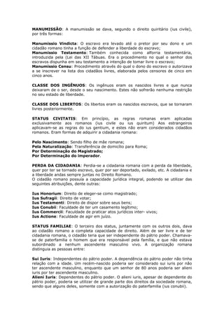 MANUMISSÃO: A manumissão se dava, segundo o direito quiritário (ius civile),
por três formas:
Manumissio Vindicta: O escravo era levado até o pretor por seu dono e um
cidadão romano tinha a função de defender a liberdade do escravo;
Manumissio Testamento: Também conhecida como alforria testamentária,
introduzida pela (Lei das XII Tábuas. Era o procedimento no qual o senhor dos
escravos dispunha em seu testamento a intenção de tomar livre o escravo;
Manumissio Censu: Procedimento através do qual o dono do escravo o autorizava
a se inscrever na lista dos cidadãos livres, elaborada pelos censores de cinco em
cinco anos.
CLASSE DOS INGÊNUOS: Os ingênuos eram os nascidos livres e que nunca
deixaram de o ser, desde o seu nascimento. Estes não sofrerão nenhuma restrição
no seu estado de liberdade.
CLASSE DOS LIBERTOS: Os libertos eram os nascidos escravos, que se tornaram
livres posteriormente.
STATUS CIVITATIS: Em princípio, as regras romanas eram aplicadas
exclusivamente aos romanos (ius civile ou ius quiritum) Aos estrangeiros
aplicavam-se as regras do ius gentium, e estes não eram considerados cidadãos
romanos. Eram formas de adquirir a cidadania romana:
Pelo Nascimento: Sendo filho de mãe romana;
Pela Naturalização: Transferência de domicílio para Roma;
Por Determinação do Magistrado;
Por Determinação do imperador.
PERDA DA CIDADANIA: Perdia-se a cidadania romana com a perda da liberdade,
quer por ter se tornado escravo, quer por ser deportado, exilado, etc. A cidadania e
a liberdade andas sempre juntas no Direito Romano.
O cidadão romano possuía a capacidade jurídica integral, podendo se utilizar das
seguintes atribuições, dente outras:
Ius Honorium: Direito de eleger-se como magistrado;
Ius Sufragii: Direito de votar;
Ius Testamenti: Direito de dispor sobre seus bens;
Ius Conubii: Faculdade de ter um casamento legítimo;
Ius Commercii: Faculdade de praticar atos jurídicos inter- vivos;
Ius Actione: Faculdade de agir em juízo.
STATUS FAMILIAE: O terceiro dos status, juntamente com os outros dois, dava
ao cidadão romano a completa capacidade de direito. Além de ser livre e de ter
cidadania romana, o cidadão teria que ser independente do pátrio poder. Chamava-
se de paterfamilia o homem que era responsável pela família, e que não estava
subordinado a nenhum ascendente masculino vivo. A organização romana
distinguia as pessoas entre:
Sui Iuris: Independentes do pátrio poder. A dependência do pátrio poder não tinha
relação com a idade. Um recém-nascido poderia ser considerado sui iuris por não
ter ascendente masculino, enquanto que um senhor de 80 anos poderia ser alieni
iuris por ter ascendente masculino.
Alieni Iuris: Dependentes do pátrio poder. O alieni iuris, apesar de dependente do
pátrio poder, poderia se utilizar de grande parte dos direitos da sociedade romana,
sendo que alguns deles, somente com a autorização do paterfamilia (ius conubii).
 