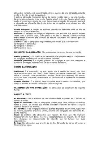 obrigações nunca haverá subordinação entre os sujeitos de uma obrigação, estando
credor e devedor em pé de igualdade.
A palavra obrigação (obligatio), deriva de ligatio (verbbo ligare), ou seja, ligação,
liame jurídico existente entre credor (sujeito ativo) e devedor (sujeito ativo), pelo
qual o primeiro tem o direito de exigir determinada prestação do segundo, que terá
a obrigação de efetuá-la. No direito antigo as obrigações eram dividas em três
grandes grupos:
Cunho Religioso: A relação de algumas pessoas era realizada sobre as leis da
religião e a punição era divina;
Pessoais: O devedor da obrigação responderia por ela com sua pessoa, muitas
vezes como o próprio corpo, como previa a lei das XII Tábuas. A relação havida
entre credor e devedor era chamada de nexum. Tal prática fora abolida pela Lei
Poetelia Papira;
Jurídicas: São as obrigações resguardadas pelo direito, que se dividem em:
a) Obligatio ex contractu;
b) Obligatio ex delicto;
c) Obligatio ex leges.
ELEMENTOS DA OBRIGAÇÃO: São os seguintes elementos de uma obrigação.
Credor (creditor): É o sujeito ativo da obrigação e que pode exigir o cumprimento
da obrigação. Poderá haver um só ou vários credores;
Devedor (debitor): É o sujeito passivo da obrigação e que está obrigado a
cumprir a prestação. Poderá haver um só ou vários devedores.
OBJETO DA OBRIGAÇÃO
(debitum): É a prestaçção, ou seja, aquilo que é devido ao credor, que pode
caracterizar-se como dar (dare), fazer (facere) ou prestar (praestare). Para ser
válida, a prestação tinha que ser lícita, possível (física e juridcamente), não atentar
contra os bons costumes, determinada ou determinável e representar interesses
econômico;
Vinculo Jurídico: É a ligação, liame existente entre o credor e o devedor, que
obriga o devedor a cumprir a obrigação. (vinculum juris).
CLASSIFICAÇÃO DAS OBRIGAÇÕES: As obrigações se classificam da seguinte
forma:
QUANTO A FONTE
Ex contractu: São as nascidas de um contrato entre as partes. Ex. Contrato de
compra e venda;
Quasi ex contractu: Sãos as obrigações criadas pelos fatos jurídicos voluntários
lícitos e tácitos. Ex. Pessoa que manda consertar o telhado do vizinho e depois
cobra as despesas do mesmo;
Ex Delicto: São as obrigações nascidas quando da prática de um delito, cujo autor
do mesmo, causando prejuízo à vítima, assume uma obrigação para com esta. Ex.
Delito de dano;
Quasi ex delicto: São obrigações que nascem de fatos que não implicam
necessariamente num delito, mas há a responsabilidade de alguém. Ex. O hotel
terá obrigação de ressarcimento do hóspede que foi furtado nas suas
dependências;
Ex lege: São obrigações que provêm da lei. Ex. Obrigação do pai de alimentar o
filho menor de idade.
 