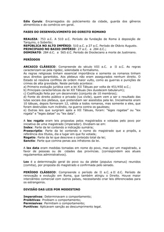 Edis Curuis: Encarregados do policiamento da cidade, guarda dos gêneros
alimentícios e do comércio em geral.
FASES DO DESENVOLVIMENTO DO DIREITO ROMANO
REALEZA: 753 a.C. A 510 a.C. Período da fundação de Roma à deposição de
Tarquino, o Soberbo;
REPÚBLICA NO ALTO IMPÉRIO: 510 a.C. a 27 a.C. Período de Otávio Augusto.
PRINCIPADO NO BAIXO IMPÉRIO: 27 a.C. a 284 d.C.;
DOMINATO: 284 d.C. a 565 d.C. Período de Diocleciano a morte de Justiniano.
PERÍODOS
ARCAICO CLÁSSICO: Compreende do século VIII a.C. a II a.C. As regras
caracterizam-se pela rigidez, solenidade e formalismo.
As regras religiosas tinham essencial importância e somente os romanos tinham
seus direitos garantidos. Aos plebeus não eram assegurados nenhum direito. O
Estado só resolvia conflitos de ordem maior vulto, como as guerras e punições de
crimes de alta gravidade. Neste período acontece:
a) Primeira evolução jurídica com a lei XII Tábuas por volta de 451/450 a.C.;
b) Principais características da lei XII Tábuas (lex duodecem tabularum);
c) Codificação feita por um decenvirato (conjunto de 10 membros);
d) Fonte do direito público e privado (ius civile), quem vem a ser o resultado das
lutas sociais dos plebeus, que pretendiam ser assistidos pela lei. Inicialmente eram
10 tábuas, depois formaram 12, válida a todos romanos, mas somente a eles, que
foram destruídas num incêndio, na guerra contra os gauleses;
e) Outras leis que surgiram após a XII Tábuas, foram: “leges rogatae” ou “lex
rogata” e “leges datae” ou “lex data”.
A lex rogata eram leis propostas pelos magistrados e votadas pelo povo por
iniciativa de uma magistrado (imperador). Dividiam-se em:
Index: Parte da lei contendo a indicação sumária;
Praescriptio: Parte da lei contendo o nome do magistrado que a propôs, a
referência dos títulos, dia e lugar em que foi votada;
Rogatio: Parte da lei que descreve o conteúdo total da lei;
Sanctio: Parte que comina penas aos infratores da lei.
A lex data eram medidas tomadas em nome do povo, mas por um magistrado, a
favor de pessoas ou de cidades das províncias. (correspondem aos atuais
regulamentos administrativos).
Lex é a determinação geral do povo ou da plebe (populus romanus) reunidos
(comitia), por proposta do magistrado e confirmada pelo senado.
PERÍODO CLÁSSICO: Compreende o período de II a.C. a II d.C. Período de
renovação e evolução em Roma, que também atingiu o Direito. Houve maior
intercâmbio comercial com outros países, necessitando criar leis diferenciadas para
os estrangeiros.
DIVISÃO DAS LEIS POR MODESTINO
Imperativas: Determinavam o comportamento;
Proibitivas: Proibiam o comportamento;
Permissivas: Permitiam o comportamento;
Punitivas: Aplicavam sanção ao descumprimento legal.
 