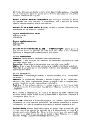 b) Direitos Obrigacionais Existe somente entre determinadas pessoas, vinculando
uma a outra (sujeito passivo e sujeito ativo). O direito das sucessões tem caráter
familiar e patrimonial em conjunto.
NORMA JURÍDICA NO DIREITO ROMANO: São disposições abstratas que devem
ser aplicadas em casos concretos. É indispensável, para a aplicação da norma
jurídica, o conhecimento da lei e do fato concreto.
APLICAÇÃO DA NORMA JURÍDICA: Para o juiz aplicar a norma é importante que
se utilize de um dos seguintes caminhos:
Quanto ao conhecimento da lei
a) Interpretação;
b) Analogia.
Quanto aos fatos concretos
a) Presunção;
b) Ficção.
QUANTO AO CONHECIMENTO DA LEI — INTERPRETAÇÃO: Ocorre quando o
juiz procura avaliar as palavras do texto legal para obter o seu verdadeiro
significado. A interpretação poderá ocorrer de duas formas:
Quanto a literalidade
Autêntica: O juiz utiliza-se de uma lei para interpretar outra;
Doutrinal: O juiz utiliza-se dos trabalhos dos estudiosos (jurisconsultos) para
interpretar o texto legal;
Gramatical: O juiz utiliza-se da gramática para a perfeita interpretação;
Lógica: O juiz se vale da lógica para encontrar o verdadeiro sentido do texto legal;
Histórica: O juiz utiliza-se dos ensinamentos históricos para a busca do verdadeiro
sentido do texto da lei.
Quanto ao resultado
Declarativa: A interpretação confirma o sentido originário da lei. “interpretatio
declarativa”;
Extensiva: A interpretação estender o sentido originário da lei. “interpretatio
extensiva”. Ex.: lei do inquilinato que faculta o proprietário pedir o imóvel para uso
próprio. Este direito também é estendido ao usufrutuário;
Restritiva: A interpretação restringe o sentido originário da lei. “interpretatio
restrictiva”. Ex.: lei do inquilinato, o nú-proprietário não pode requerer o bem para
uso próprio.
Ainda quanto a interpretação, às vezes a lei deixava de tratar determinados
assuntos, dando origem a uma lacuna, quando então se aplicavam a analogia, a
presunção ou ainda a ficção.
ANALOGIA: Na falta de lei própria para julgar o caso concreto, o juiz utiliza-se no
julgamento, de casos concretos semelhantes. Na analogia, presume-se a vontade
do legislador, em razão de outras leis semelhantes. A analogia subdivide-se em:
Analogia Legis: Quando existe determinada lei, porém o fato ocorrido não está
previsto nela. O juiz estenderá a aplicação da lei à fatos nela não previstos. É a
analogia atualmente utilizada. Ex.: Dano moral não encontra na lei a quantificação
do valor a ser pago. O juiz se vale de outros códigos. Todavia, não se pode
confundir Analogia Legis com Interpretação Extensiva, pois:
 
