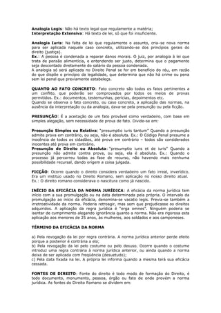 Analogia Legis: Não há texto legal que regulamente a matéria;
Interpretação Extensiva: Há texto de lei, só que foi insuficiente.
Analogia Iuris: Na falta de lei que regulamente o assunto, cria–se nova norma
para ser aplicada naquele caso concreto, utilizando-se dos princípios gerais do
direito (justiça).
Ex.: A pessoa é condenada a reparar danos morais. O juiz, por analogia à lei que
trata de pensão alimentícia, e entendendo ser justo, determina que o pagamento
seja descontado diretamente do salário da pessoa condenada.
A analogia só será aplicada no Direito Penal se for em benefício do réu, em razão
do que dispõe o princípio da legalidade, que determina que não há crime ou pena
sem lei penal que previamente estabeleça.
QUANTO AO FATO CONCRETO: Fato concreto são todos os fatos pertinentes a
um conflito, que poderão ser comprovados por todos os meios de provas
permitidos. Ex.: documentos, testemunhas, perícias, depoimentos etc.
Quando se observa o fato concreto, ou caso concreto, a aplicação das normas, na
ausência da interpretação ou da analogia, dava-se pela presunção ou pela ficção.
PRESUNÇÃO: É a aceitação de um fato provável como verdadeiro, com base em
simples alegação, sem necessidade de prova de fato. Divide-se em:
Presunção Simples ou Relativa: “presumptio iuris tantum” Quando a presunção
admite prova em contrário, ou seja, não é absoluta. Ex.: O Código Penal presume a
inocência de todos os cidadãos, até prova em contrário – todos são considerados
inocentes até prova em contrário.
Presunção de Direito ou Absoluta: “presumptio iuris et de iuris” Quando a
presunção não admite contra prova, ou seja, ela é absoluta. Ex.: Quando o
processo já percorreu todas as fase de recurso, não havendo mais nenhuma
possibilidade recursal, dando origem a coisa julgada.
FICÇÃO: Ocorre quando o direito considera verdadeiro um fato irreal, inverídico.
Era um instituo usado no Direito Romano, sem aplicação no nosso direito atual.
Ex.: O direito romano considerava o nascitura como já nascido.
INÍCIO DA EFICÁCIA DA NORMA JURÍDICA: A eficácia da norma jurídica tem
início com a sua promulgação ou na data determinada pela própria. O intervalo da
promulgação ao início da eficácia, denomina-se vacatio legis. Previa-se também a
irretroatividade da norma. Poderia retroagir, mas sem que prejudicasse os direitos
adquiridos. A aplicação da regra jurídica é “erga omnes”. Ninguém poderia se
isentar de cumprimento alegando ignorância quanto a norma. Não era rigorosa esta
aplicação aos menores de 25 anos, às mulheres, aos soldados e aos camponeses.
TÉRMINO DA EFICÁCIA DA NORMA
a) Pela revogação da lei por regra contrária. A norma jurídica anterior perde efeito
porque a posterior é contrária a ela;
b) Pela revogação da lei pelo costume ou pelo desuso. Ocorre quando o costume
introduz uma regra contrária à norma jurídica anterior, ou ainda quando a norma
deixa de ser aplicada com freqüência (desuetudo);
c) Pela data fixada na lei. A própria lei informa quando a mesma terá sua eficácia
cessada.
FONTES DE DIREITO: Fonte do direito é todo modo de formação do Direito, é
todo documento, monumento, pessoa, órgão ou fato de onde provém a norma
jurídica. As fontes do Direito Romano se dividem em:
 
