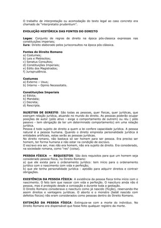 O trabalho de interpretação ou acomodação do texto legal ao caso concreto era
chamado de “interpretatio prudentium”.
EVOLUÇÃO HISTÓRICA DAS FONTES DO DIREITO
Leges: Conjunto de regras de direito na época pós-classica expressas nas
constituições imperiais;
Iura: Direito elaborado pelos jurisconsultos na época pós-clássica.
Fontes do Direito Romano
a) Costumes;
b) Leis e Plebiscitos;
c) Senatus Consultos;
d) Constituições Imperiais;
e) Edito dos Magistrados;
f) Jurisprudência.
Costumes
a) Externo – Usus;
b) Interno – Opinio Necessitatis.
Constituições Imperiais
a) Edicta;
b) Mandata;
c) Decreta;
d) Rescripta.
SUJEITOS DE DIREITO: São todas as pessoas, quer físicas, quer jurídicas, que
exerçam relação jurídica, atuando no mundo do direito. As pessoas poderão ocupar
posições de autor (pólo ativo - exige o comportamento de outrem) ou réu ( pólo
passivo - tem obrigação de ter um determinado comportamento) em uma relação
jurídica.
Pessoa é todo sujeito de direito a quem a lei confere capacidade jurídica. A pessoa
natural é a pessoa humana. Quando o direito empresta personalidade jurídica à
entidades artificiais, estas serão as pessoas jurídicas.
No direito romano, não bastava só ser homem para ser pessoa. Era preciso ser
homem, ter forma humana e não estar na condição de escravo.
O escravo era ser, mas não era homem, não era sujeito de direito. Era considerado,
na sociedade romana, como "res" (coisa).
PESSOA FÍSICA — REQUISITOS: São dois requisitos para que um homem seja
considerado pessoa física, no Direito Romano:
a) que ele exista para o ordenamento jurídico: tem início para o ordenamento
jurídico com o nascimento com vida e perfeição;
b) que ele tenha personalidade jurídica : aptidão para adquirir direitos e contrair
obrigações.
EXISTÊNCIA DA PESSOA FÍSICA: A existência da pessoa física tinha início com o
nascimento. O feto tem que nascer com vida e perfeição. O nascituro ainda não é
pessoa, mas é protegido desde a concepção e durante toda a gestação.
O Direito Romano considerava o nascituro como já nascido (ficção), reservando-lhe
assim direitos e vantagens jurídicas. O aborto e o monstro (bebê nascido com
defeitos físicos) não eram considerados como pessoas dentro do Direito Romano.
EXTINÇÃO DA PESSOA FÍSICA: Extinguia-se com a morte do indivíduo. No
Direito Romano era dispensável que fosse feito qualquer registro da morte.
 