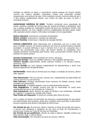 Também se admitia na época a comoriência (várias pessoas da mesma família
morrem em mesma ocasião), entretanto, existia uma presunção simples
(praesumptio iuris tantum) de que o filho impúbere (menor) morrera antes do pai e
o filho púbere (adolescente) depois; com intuito de saber de quem se faria o
inventário primeiro.
CAPACIDADE JURÍDICA DE GOZO: Também conhecida como capacidade de
direito, significa a aptidão do homem para ser sujeito de direitos e obrigações. Para
que a pessoa pudesse ter capacidade jurídica de gozo era necessário cumprir três
requisitos básicos: ser livre, cidadão romano e independente de pátrio poder. Estes
três requisitos davam origem a três status (condição civil da capacidade):
Status Libertatis: Examinava o requisito da liberdade;
Status civitatis: Examinava o requisito da cidadania;
Status Familiae: Examinava o requisito da situação familiar.
STATUS LIBERTATIS: Está relacionado com a liberdade, que era o maior bem
para o cidadão romano. Os homens poderiam ser livres ou escravos dentro daquela
sociedade. A grande diferença é que o homem livre é um ser, enquanto que o
escravo era considerado como coisa, não tinham direitos ou obrigações, nem
relações familiares reconhecidas pelo Direito. Gaio, jurisconsulto romano, divide as
pessoas em quatro grupos:
Divisão Fundamental: Eram divididos em livres e escravos;
Segunda Divisão: Eram os cidadãos (latinos) e não cidadãos (peregrinos);
Terceira Divisão: paterfamilias (chefe supremo família) e os demais (manus,
dominium, etc);
Quarta Divisão: sui juris (pessoa independente do paterfamilias) e alieni juris
(pessoa dependente do paterfamilias).
ESCRAVIDÃO: Várias são as formas para se chegar a condição de escravo, dentre
elas, seguem:
Pelo Nascimento: Filho de escrava, escravo era; independente da paternidade da
criança (pai livre ou pai escravo);
Pelo Cativeiro: Inimigos aprisionados ficam escravos do Estado romano, sendo
vendidos aos particulares;
Pela Deserção: O soldado desertor virava automaticamente escravo;
Pela Negligência: O cidadão romano que não se inscrevesse no censo seria
considerado escravo e era chamado de "incensus";
Pela Insolvência: Quem deixava de pagar as dívidas e era condenado, chamado
de "addictus" e poderia ser vendido pelo credor;
Pela Prisão em Flagrante: O preso era vendido pela vítima do furto.
Com o passar do tempo, foi permitido aos escravos a representação de seus donos
em determinados atos jurídicos, desde que o objetivo fosse aumentar o patrimônio.
Escravo somente teria direito à liberdade de três formas:
Em Virtude da Lei: Os escravos velhos e doentes (a título de punição dos donos),
o escravo que delatasse o assassino de seu amo (a título de recompensa), o
escravo que vivesse por mais de 20 anos em liberdade;
Em Virtude do jus postliminii: (direito de voltar à pátria): Cidadão romano que
feito escravo, foge, e volta à Roma;
Pela manumissão: Ato voluntário do dono do escravo, alforria.
 
