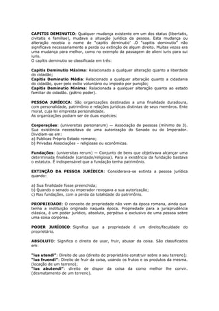 CAPITIS DEMINUTIO: Qualquer mudança existente em um dos status (libertatis,
civitatis e familiae), mudava a situação jurídica da pessoa. Esta mudança ou
alteração recebia o nome de “capitis deminutio’ .O “capitis deminutio” não
significava necessariamente a perda ou extinção de algum direito. Muitas vezes era
uma mudança para melhor, como no exemplo da passagem de alieni iuris para sui
iuris.
O capítis deminutio se classificada em três:
Capitis Deminutio Máxima: Relacionado a qualquer alteração quanto a liberdade
do cidadão;
Capitis Deminutio Média: Relacionado a qualquer alteração quanto a cidadania
do cidadão, quer pelo exílio voluntário ou imposto por punição;
Capitis Deminutio Mínima: Relacionada a qualquer alteração quanto ao estado
familiar do cidadão. (pátrio poder).
PESSOA JURÍDICA: São organizações destinadas a uma finalidade duradoura,
com personalidade, patrimônio e relações jurídicas distintas de seus membros. Ente
moral, cuja lei empresta personalidade.
As organizações podiam ser de duas espécies:
Corporações: (universitas personarum) — Associação de pessoas (mínimo de 3).
Sua existência necessitava de uma autorização do Senado ou do Imperador.
Dividiam-se em:
a) Públicas Próprio Estado romano;
b) Privadas Associações – religiosas ou econômicas.
Fundações: (universitas rerum) — Conjunto de bens que objetivava alcançar uma
determinada finalidade (caridade/religiosa). Para a existência da fundação bastava
o estatuto. É indispensável que a fundação tenha patrimônio.
EXTINÇÃO DA PESSOA JURÍDICA: Considerava-se extinta a pessoa jurídica
quando:
a) Sua finalidade fosse preenchida;
b) Quando o senado ou imperador revogava a sua autorização;
c) Nas fundações, com a perda da totalidade do patrimônio.
PROPRIEDADE: O conceito de propriedade não vem da época romana, ainda que
tenha a instituição originado naquela época. Propriedade para a jurisprudência
clássica, é um poder jurídico, absoluto, perpétuo e exclusivo de uma pessoa sobre
uma coisa corpórea.
PODER JURÍDICO: Significa que a propriedade é um direito/faculdade do
proprietário.
ABSOLUTO: Significa o direito de usar, fruir, abusar da coisa. São classificados
em:
“ius utendi”: Direito de uso (direito do proprietário construir sobre o seu terreno);
“ius fruendi”: Direito de fruir da coisa, usando os frutos e os produtos da mesma.
(locação de um terreno);
“ius abutendi”: direito de dispor da coisa da como melhor lhe convir.
(desmatamento de um terreno).
 