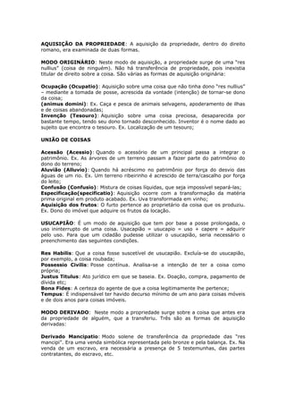 AQUISIÇÃO DA PROPRIEDADE: A aquisição da propriedade, dentro do direito
romano, era examinada de duas formas.
MODO ORIGINÁRIO: Neste modo de aquisição, a propriedade surge de uma “res
nullius” (coisa de ninguém). Não há transferência de propriedade, pois inexistia
titular de direito sobre a coisa. São várias as formas de aquisição originária:
Ocupação (Ocupatio): Aquisição sobre uma coisa que não tinha dono “res nullius”
– mediante a tomada de posse, acrescida da vontade (intenção) de tornar-se dono
da coisa;
(animus domini): Ex. Caça e pesca de animais selvagens, apoderamento de ilhas
e de coisas abandonadas;
Invenção (Tesouro): Aquisição sobre uma coisa preciosa, desaparecida por
bastante tempo, tendo seu dono tornado desconhecido. Inventor é o nome dado ao
sujeito que encontra o tesouro. Ex. Localização de um tesouro;
UNIÃO DE COISAS
Acessão (Acessio): Quando o acessório de um principal passa a integrar o
patrimônio. Ex. As árvores de um terreno passam a fazer parte do patrimônio do
dono do terreno;
Aluvião (Alluvio): Quando há acréscimo no patrimônio por força do desvio das
águas de um rio. Ex. Um terreno ribeirinho é acrescido de terra/cascalho por força
do leito;
Confusão (Confusio): Mistura de coisas líquidas, que seja impossível separá-las;
Especificação(specificatio): Aquisição ocorre com a transformação da matéria
prima original em produto acabado. Ex. Uva transformada em vinho;
Aquisição dos frutos: O furto pertence ao proprietário da coisa que os produziu.
Ex. Dono do imóvel que adquire os frutos da locação.
USUCAPIÃO: É um modo de aquisição que tem por base a posse prolongada, o
uso ininterrupto de uma coisa. Usacapião = usucapio = uso + capere = adquirir
pelo uso. Para que um cidadão pudesse utilizar o usucapião, seria necessário o
preenchimento das seguintes condições.
Res Habilis: Que a coisa fosse suscetível de usucapião. Excluía-se do usucapião,
por exemplo, a coisa roubada;
Possessio Civilis: Posse contínua. Analisa-se a intenção de ter a coisa como
própria;
Justus Titulus: Ato jurídico em que se baseia. Ex. Doação, compra, pagamento de
dívida etc;
Bona Fides: A certeza do agente de que a coisa legitimamente lhe pertence;
Tempus: É indispensável ter havido decurso mínimo de um ano para coisas móveis
e de dois anos para coisas imóveis.
MODO DERIVADO: Neste modo a propriedade surge sobre a coisa que antes era
da propriedade de alguém, que a transferiu. Três são as formas de aquisição
derivadas:
Derivado Mancipatio: Modo solene de transferência da propriedade das “res
mancipi”. Era uma venda simbólica representada pelo bronze e pela balança. Ex. Na
venda de um escravo, era necessária a presença de 5 testemunhas, das partes
contratantes, do escravo, etc.
 
