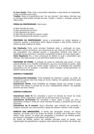 In Jure Cessio: Modo onde o proprietário abandona a coisa diante do magistrado,
e este a transfere para outro;
Traditio: Modo de transferência das “rec nec mancipi”, não solene, informal, que
se configura pela simples entrega da coisa. Traditio = tradere = entregar, passar de
mão-a-mão.
PERDA DA PROPRIEDADE: Ocorria por:
a) Pela extinção da coisa;
b) Pelo perecimento da coisa;
c) Pelo abandono da coisa;
d) Pela falta da intenção em querer a coisa;
e) Pela transferência do domínio a outrem.
PROTEÇÃO DA PROPRIEDADE: Sendo a propriedade um direito absoluto e
exclusivo, quando o proprietário sofrer alguma ameaça a este direito, poderá se
utilizar de duas espécies de ações.
Rei Vindicatio: Tinha como principal finalidade obter a restituição da coisa,
mediante a prova do domínio, que encontrava-se nas mãos de terceiro que não o
seu proprietário. Era utilizado quando o proprietário sofresse uma lesão na
totalidade de seu patrimônio. Somente o proprietário poderia ser autor desta ação;
Actio Negatoria: Era o meio processual de defesa no qual o proprietário que
sofresse uma lesão parcial no seu patrimônio poderia se utilizar.
PROTEÇÃO DA POSSE: A proteção da posse foi elaborada pelo pretor. O meio
judicial utilizado era o interdito (interdictum), que era uma decisão do pretor, dada
com base no seu poder de mando (poder imperium). A finalidade dos interditos
possessórios era de proteger o possuidor contra turbação (embaraçamento) ou
esbulho (perda da posse).
CONTRA A TURBAÇÃO
InterdictumUti Possidetis: Tinha finalidade de conservar a posse, ou ainda, de
recuperá-la quando esta fora tirada de forma violenta. Era aplicada somente para
os bens imóveis.
Interdictum Utrubi: Tinha finalidade de proteger aquele que tivesse a posse
durante mais tempo no período de um ano, imediatamente anterior. Era aplicada
somente aos bens móveis.
CONTRA O ESBULHO
Interdictum Unde Vi: Era concedido a quem foi retirado do imóvel de modo
violento, tendo o possuidor o prazo de um ano para rever a sua posse;
Interdictum de Precario: Era concedido a quem cedeu a coisa, por livre e
espontânea vontade e ainda por cento intervalo de tempo, e pretende que lhe seja
devolvida;
Interdictum de Vi Armata: Pouco difundido, este interdito era concedido a
qualquer possuidor que tivera perdido a posse por esbulho violento a mão armada.
DIREITO DAS OBRIGAÇÕES: O direito das obrigações diverge, em alguns
aspectos, do direito real e do direito de família. O direito real é perpetuo e tem
efeitos “erga omnes”. O direito das obrigações é transitório (só existirá quanto
permanecer a obrigação) e terá efetos “inter partes”.
No direito de família, haverá nas relações ocorridas entre as partes, uma
subordinação (Ex.paterfamilia e qualquer outro elemento da família). No direito das
 