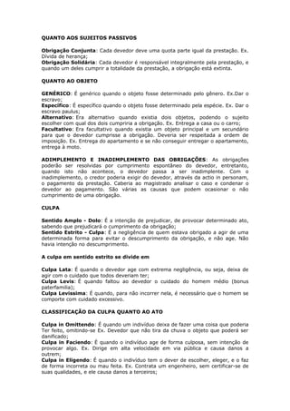 QUANTO AOS SUJEITOS PASSIVOS
Obrigação Conjunta: Cada devedor deve uma quota parte igual da prestação. Ex.
Dívida de herança;
Obrigação Solidária: Cada devedor é responsável integralmente pela prestação, e
quando um deles cumprir a totalidade da prestação, a obrigação está extinta.
QUANTO AO OBJETO
GENÉRICO: É genérico quando o objeto fosse determinado pelo gênero. Ex.Dar o
escravo;
Específico: É específico quando o objeto fosse determinado pela espécie. Ex. Dar o
escravo paulus;
Alternativo: Era alternativo quando existia dois objetos, podendo o sujeito
escolher com qual dos dois cumpriria a obrigação. Ex. Entrega a casa ou o carro;
Facultativo: Era facultativo quando existia um objeto principal e um secundário
para que o devedor cumprisse a obrigação. Deveria ser respeitada a ordem de
imposição. Ex. Entrega do apartamento e se não conseguir entregar o apartamento,
entrega à moto.
ADIMPLEMENTO E INADIMPLEMENTO DAS OBRIGAÇÕES: As obrigações
poderão ser resolvidas por cumprimento espontâneo do devedor, entretanto,
quando isto não acontece, o devedor passa a ser inadimplente. Com o
inadimplemento, o credor poderia exigir do devedor, através da actio in personam,
o pagamento da prestação. Caberia ao magistrado analisar o caso e condenar o
devedor ao pagamento. São várias as causas que podem ocasionar o não
cumprimento de uma obrigação.
CULPA
Sentido Amplo - Dolo: É a intenção de prejudicar, de provocar determinado ato,
sabendo que prejudicará o cumprimento da obrigação;
Sentido Estrito - Culpa: É a negligência de quem estava obrigado a agir de uma
determinada forma para evitar o descumprimento da obrigação, e não age. Não
havia intenção no descumprimento.
A culpa em sentido estrito se divide em
Culpa Lata: É quando o devedor age com extrema negligência, ou seja, deixa de
agir com o cuidado que todos deveriam ter;
Culpa Levis: É quando faltou ao devedor o cuidado do homem médio (bonus
paterfamilia);
Culpa Levissima: É quando, para não incorrer nela, é necessário que o homem se
comporte com cuidado excessivo.
CLASSIFICAÇÃO DA CULPA QUANTO AO ATO
Culpa in Omittendo: É quando um indivíduo deixa de fazer uma coisa que poderia
Ter feito, omitindo-se Ex. Devedor que não tira da chuva o objeto que poderá ser
danificado;
Culpa in Faciendo: É quando o indivíduo age de forma culposa, sem intenção de
provocar algo. Ex. Dirige em alta velocidade em via pública e causa danos a
outrem;
Culpa in Eligendo: É quando o indivíduo tem o dever de escolher, eleger, e o faz
de forma incorreta ou mau feita. Ex. Contrata um engenheiro, sem certificar-se de
suas qualidades, e ele causa danos a terceiros;
 