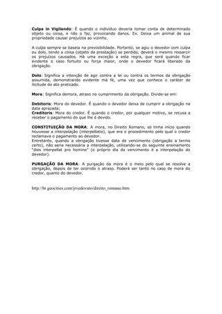 Culpa in Vigilando: É quando o indivíduo deveria tomar conta de determinado
objeto ou coisa, e não o faz, provocando danos. Ex. Deixa um animal de sua
propriedade causar prejuízos ao vizinho.
A culpa sempre se baseia na previsibilidade. Portanto, se agiu o devedor com culpa
ou dolo, tendo a coisa (objeto da prestação) se perdido, deverá o mesmo ressarcir
os prejuízos causados. Há uma exceção a esta regra, que será quando ficar
evidente o caso fortuito ou força maior, onde o devedor ficará liberado da
obrigação.
Dolo: Significa a intenção de agir contra a lei ou contra os termos da obrigação
assumida, demonstrando evidente má fé, uma vez que conhece o caráter de
ilicitude do ato praticado.
Mora: Significa demora, atraso no cumprimento da obrigação. Divide-se em:
Debitoris: Mora do devedor. É quando o devedor deixa de cumprir a obrigação na
data aprazada;
Creditoris: Mora do credor. É quando o credor, por qualquer motivo, se recusa a
receber o pagamento do que lhe é devido.
CONSTITUIÇÃO DA MORA: A mora, no Direito Romano, só tinha início quando
houvesse a interpelação (interpellatio), que era o procedimento pelo qual o credor
reclamava o pagamento ao devedor.
Entretanto, quando a obrigação tivesse data de vencimento (obrigação a termo
certo), não seria necessária a interpelação, utilizando-se do seguinte ensinamento
“dies interpellat pro homine” (o próprio dia do vencimento é a interpelação do
devedor).
PURGAÇÃO DA MORA: A purgação da mora é o meio pelo qual se resolve a
obrigação, depois de ter ocorrido o atraso. Poderá ser tanto no caso de mora do
credor, quanto do devedor.
http://br.geocities.com/jrvedovato/direito_romano.htm
 
