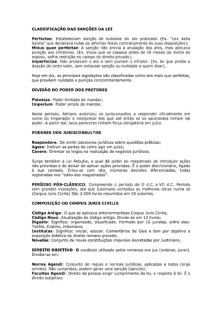 CLASSIFICAÇÃO DAS SANÇÕES DA LEI
Perfectae: Estabeleciam sanção de nulidade do ato praticado (Ex. “Lex Aelia
Santia” que declarava nulas as alforrias feitas contrariamente às suas disposições);
Minus quan perfectae: A sanção não previa a anulação dos atos, mas aplicava
punição aos infratores. (Ex. Viúva que se casasse antes de 10 meses da morte do
esposo, sofria restrição no campo do direito privado);
imperfectae: Não anulavam o ato e nem puniam o infrator. (Ex. lei que proíbe a
doação de certo valor, sem estipular sanção ou nulidade a quem doar).
Hoje em dia, as principais legislações são classificadas como leis mais que perfeitas,
que prevêem nulidade e punição concomitantemente.
DIVISÃO DO PODER DOS PRETORES
Potestas: Poder limitado de mandar;
Imperium: Poder amplo de mandar.
Neste período, Adriano autorizou os jurisconsultos a responder oficialmente em
nome do Imperador e interpretar leis que até então só os sacerdotes tinham tal
poder. A partir daí, seus pareceres tinham força obrigatória em juízo.
PODERES DOS JURISCONSULTOS
Respondere: De emitir pareceres jurídicos sobre questões práticas;
Agere: Instruir as partes de como agir em juízo;
Cavere: Orientar os leigos na realização de negócios jurídicos.
Surge também a Lei Aebutia, a qual dá poder ao magistrado de introduzir ações
não previstas e de deixar de aplicar ações previstas. É o poder discricionário, ligado
à sua vontade. Criou-se com isto, inúmeras decisões diferenciadas, todas
registradas nos “edito dos magistrados”.
PERÍODO PÓS-CLÁSSICO: Compreende o período de II d.C. a VII d.C. Período
sem grandes inovações, até que Justiniano compilou as melhoras obras numa só
(Corpus Juris Civilis) São 2.000 livros resumidos em 50 volumes.
COMPOSIÇÃO DO CORPUS JURIS CIVILIS
Código Antigo: O que se aplicava anteriormenteao Corpus Juris Civilis;
Código Novo: Atualização do código antigo. Divide-se em 12 livros;
Digesto: Significa: organizado, classificado. Formado por 16 juristas, entre eles:
Teófilo, Cratino, Iriboniano;
Institutas: Significa: iniciar, educar. Comentários de Gaio e tem por objetivo a
exposição didática do direito romano privado;
Novelas: Conjunto de novas constituições imperiais decretadas por Justiniano.
DIREITO OBJETIVO: O vocábulo utilizado pelos romanos era jus (ordenar, jurar).
Dividia-se em:
Norma Agendi: Conjunto de regras e normas jurídicas, aplicadas a todos (erga
omnes). Não cumpridas, podem gerar uma sanção (sanctio);
Facultas Agendi: Direito da pessoa exigir cumprimento da lei, o respeito à lei. É o
direito subjetivo.
 