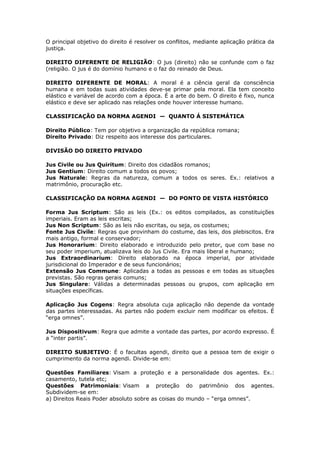 O principal objetivo do direito é resolver os conflitos, mediante aplicação prática da
justiça.
DIREITO DIFERENTE DE RELIGIÃO: O jus (direito) não se confunde com o faz
(religião. O jus é do domínio humano e o faz do reinado de Deus.
DIREITO DIFERENTE DE MORAL: A moral é a ciência geral da consciência
humana e em todas suas atividades deve-se primar pela moral. Ela tem conceito
elástico e variável de acordo com a época. É a arte do bem. O direito é fixo, nunca
elástico e deve ser aplicado nas relações onde houver interesse humano.
CLASSIFICAÇÃO DA NORMA AGENDI — QUANTO Á SISTEMÁTICA
Direito Público: Tem por objetivo a organização da república romana;
Direito Privado: Diz respeito aos interesse dos particulares.
DIVISÃO DO DIREITO PRIVADO
Jus Civile ou Jus Quiritum: Direito dos cidadãos romanos;
Jus Gentium: Direito comum a todos os povos;
Jus Naturale: Regras da natureza, comum a todos os seres. Ex.: relativos a
matrimônio, procuração etc.
CLASSIFICAÇÃO DA NORMA AGENDI — DO PONTO DE VISTA HISTÓRICO
Forma Jus Scriptum: São as leis (Ex.: os editos compilados, as constituições
imperiais. Eram as leis escritas;
Jus Non Scriptum: São as leis não escritas, ou seja, os costumes;
Fonte Jus Civile: Regras que provinham do costume, das leis, dos plebiscitos. Era
mais antigo, formal e conservador;
Jus Honorarium: Direito elaborado e introduzido pelo pretor, que com base no
seu poder imperium, atualizava leis do Jus Civile. Era mais liberal e humano;
Jus Extraordinarium: Direito elaborado na época imperial, por atividade
jurisdicional do Imperador e de seus funcionários;
Extensão Jus Commune: Aplicadas a todas as pessoas e em todas as situações
previstas. São regras gerais comuns;
Jus Singulare: Válidas a determinadas pessoas ou grupos, com aplicação em
situações específicas.
Aplicação Jus Cogens: Regra absoluta cuja aplicação não depende da vontade
das partes interessadas. As partes não podem excluir nem modificar os efeitos. É
“erga omnes”.
Jus Dispositivum: Regra que admite a vontade das partes, por acordo expresso. É
a “inter partis”.
DIREITO SUBJETIVO: É o facultas agendi, direito que a pessoa tem de exigir o
cumprimento da norma agendi. Divide-se em:
Questões Familiares: Visam a proteção e a personalidade dos agentes. Ex.:
casamento, tutela etc;
Questões Patrimoniais: Visam a proteção do patrimônio dos agentes.
Subdividem-se em:
a) Direitos Reais Poder absoluto sobre as coisas do mundo – “erga omnes”.
 
