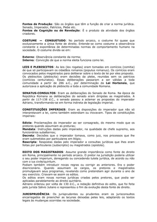 Fontes de Produção: São os órgãos que têm a função de criar a norma jurídica.
Senado, Imperador, Patrícios, Plebe etc.
Fontes de Cognição ou de Revelação: É o produto da atividade dos órgãos
criadores.
COSTUME — CONSUETUDO: No período arcaico, o costume foi quase que
exclusivamente a única fonte de direito. Entende-se como costume a observância
constante e expontânea de determinadas normas de comportamento humano na
sociedade. O costume divide-se em:
Externo: Observância constante da norma;
Interno: Convicção de que a norma eleita funciona como lei.
LEIS E PLEBISCITOS: As leis (lex rogatas) eram tomadas em comícios (comitia)
de que só participavam os cidadãos romanos (populus romanus). Os comícios eram
convocados pelos magistrados para deliberar sobre o texto de lei por eles proposto.
Os plebiscitos (plebiscita) eram decisões da plebe, reunidas sem os patrícios
(comícios centuriatos). Essas deliberações passaram a ser válidas a toda
comunidade a partir de 286 a.C., por determinação da Lei Hortensia, que
autorizava a aplicação de plebiscito a toda a comunidade Romana.
SENATUS-CONSULTOS: Eram as deliberações do Senado de Roma. Na época da
República Romana as deliberações do senado eram dirigidas as magistrados. A
partir de 117-138 d.C., o senado passou a aclamar as propostas do imperador
Adriano, transformando-se em forma indireta de legislação imperial.
CONSTITUIÇÕES IMPERIAIS: Eram as disposições do imperador que não só
interpretavam a lei, como também estendiam ou inovavam. Tipos de constituições
imperiais:
Edicta: Proclamações do imperador ao ser consagrado, do mesmo modo que os
pretores quando assumiam as preturas;
Mandata: Instruções dadas pelo imperador, na qualidade de chefe supremo, aos
funcionários subalternos;
Decreta: Decisões que o imperador tomava, como juiz, nos processos que lhe
eram submetidos por particulares em litígio;
Rescripta: Respostas dadas pelo imperador a consultas jurídicas que lhes eram
feitas por particulares (subscriptio) ou magistrados (epistola).
EDITO DOS MAGISTRADOS: Assume grande importância como fonte de direito
em Roma, principalmente no período arcaico. O pretor na jurisdição poderia utilizar
o seu poder imperium, denegando ou concedendo tutela jurídica, de acordo ou não
com o ius civile/quiritum.
Podiam também introduzir novas regras ou corrigir as anteriores. Era o poder
discricionário. Quando assumiam os cargos, os pretores e magistrados
promulgavam seus programas, revelando como pretendiam agir durante o ano de
seu exercício. Criavam-se assim os editos.
Os editos eram novas normas jurídicas criadas pelos pretores, que podia ser
aplicadas paralelamente ao direito quiritário.
Adriano ordenou por volta de 130 d.C., a redação definitiva do edito, que foi feita
pelo jurista Sálvio Juliano e representou o fim da evolução desta fonte de direito.
JURISPRUDÊNCIA: Os jurisprudentes ou prudentes eram os jurisconsultos
encarregados de preencher as lacunas deixadas pelas leis, adaptando os textos
legais às mudanças ocorridas na sociedade.
 