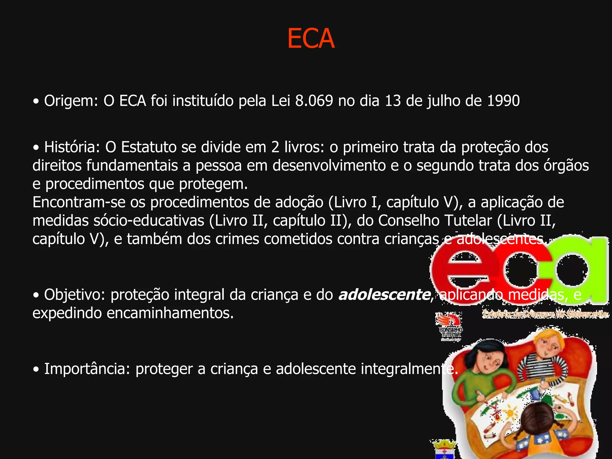 ECA •  Origem: O ECA foi instituído pela Lei 8.069 no dia 13 de julho de 1990  •  História: O Estatuto se divide em 2 livros: o primeiro trata da proteção dos direitos fundamentais a pessoa em desenvolvimento e o segundo trata dos órgãos e procedimentos que protegem. Encontram-se os procedimentos de adoção (Livro I, capítulo V), a aplicação de medidas sócio-educativas (Livro II, capítulo II), do Conselho Tutelar (Livro II, capítulo V), e também dos crimes cometidos contra crianças e adolescentes. •  Objetivo: proteção integral da criança e do  adolescente , aplicando medidas, e expedindo encaminhamentos.  •  Importância: proteger a criança e adolescente integralmente. 