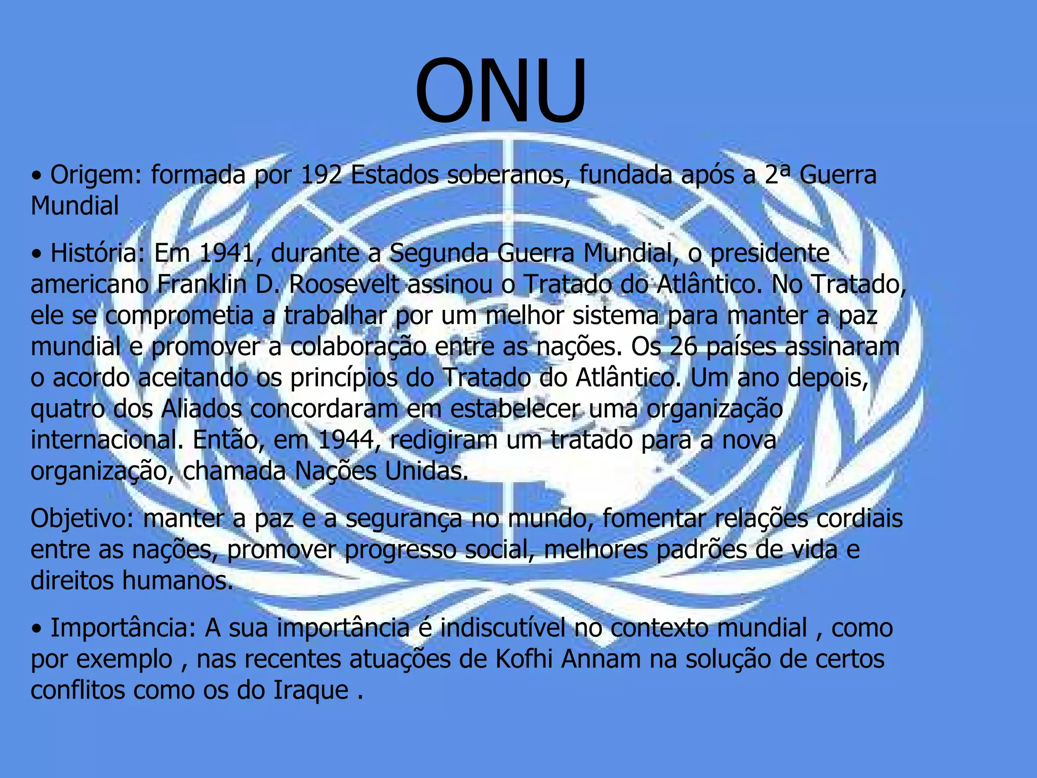 ONU •  Origem: formada por 192 Estados soberanos, fundada após a 2ª Guerra Mundial •  História: Em 1941, durante a Segunda Guerra Mundial, o presidente americano Franklin D. Roosevelt assinou o Tratado do Atlântico. No Tratado, ele se comprometia a trabalhar por um melhor sistema para manter a paz mundial e promover a colaboração entre as nações. Os 26 países assinaram o acordo aceitando os princípios do Tratado do Atlântico. Um ano depois, quatro dos Aliados concordaram em estabelecer uma organização internacional. Então, em 1944, redigiram um tratado para a nova organização, chamada Nações Unidas.  Objetivo: manter a paz e a segurança no mundo, fomentar relações cordiais entre as nações, promover progresso social, melhores padrões de vida e direitos humanos.  •  Importância: A sua importância é indiscutível no contexto mundial , como por exemplo , nas recentes atuações de Kofhi Annam na solução de certos conflitos como os do Iraque .  