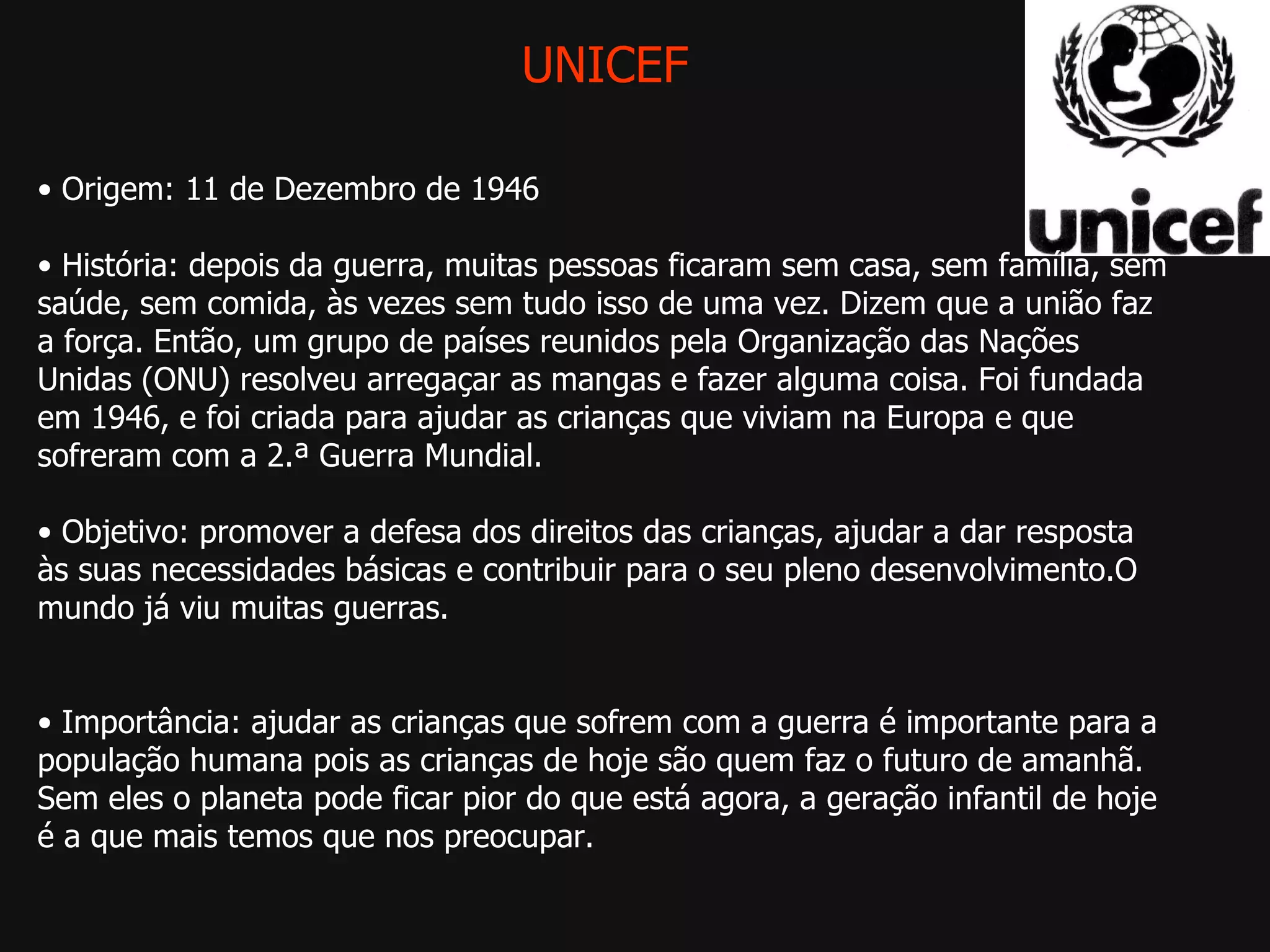 UNICEF •  Origem: 11 de Dezembro de 1946 •  História: depois da guerra, muitas pessoas ficaram sem casa, sem família, sem saúde, sem comida, às vezes sem tudo isso de uma vez. Dizem que a união faz a força. Então, um grupo de países reunidos pela Organização das Nações Unidas (ONU) resolveu arregaçar as mangas e fazer alguma coisa. Foi fundada em 1946, e foi criada para ajudar as crianças que viviam na Europa e que sofreram com a 2.ª Guerra Mundial.  •  Objetivo: promover a defesa dos direitos das crianças, ajudar a dar resposta às suas necessidades básicas e contribuir para o seu pleno desenvolvimento.O mundo já viu muitas guerras.  •  Importância: ajudar as crianças que sofrem com a guerra é importante para a população humana pois as crianças de hoje são quem faz o futuro de amanhã. Sem eles o planeta pode ficar pior do que está agora, a geração infantil de hoje é a que mais temos que nos preocupar. 