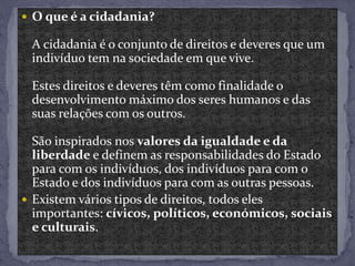  O que é a cidadania?
A cidadania é o conjunto de direitos e deveres que um
indivíduo tem na sociedade em que vive.
Estes direitos e deveres têm como finalidade o
desenvolvimento máximo dos seres humanos e das
suas relações com os outros.
São inspirados nos valores da igualdade e da
liberdade e definem as responsabilidades do Estado
para com os indivíduos, dos indivíduos para com o
Estado e dos indivíduos para com as outras pessoas.
 Existem vários tipos de direitos, todos eles
importantes: cívicos, políticos, económicos, sociais
e culturais.
 