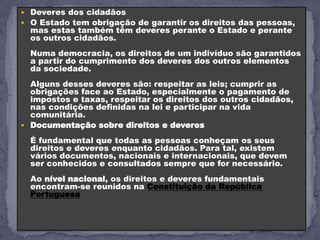  Deveres dos cidadãos
 O Estado tem obrigação de garantir os direitos das pessoas,
mas estas também têm deveres perante o Estado e perante
os outros cidadãos.
Numa democracia, os direitos de um indivíduo são garantidos
a partir do cumprimento dos deveres dos outros elementos
da sociedade.
Alguns desses deveres são: respeitar as leis; cumprir as
obrigações face ao Estado, especialmente o pagamento de
impostos e taxas, respeitar os direitos dos outros cidadãos,
nas condições definidas na lei e participar na vida
comunitária.
 Documentação sobre direitos e deveres
É fundamental que todas as pessoas conheçam os seus
direitos e deveres enquanto cidadãos. Para tal, existem
vários documentos, nacionais e internacionais, que devem
ser conhecidos e consultados sempre que for necessário.
Ao nível nacional, os direitos e deveres fundamentais
encontram-se reunidos na Constituição da República
Portuguesa
 