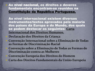  Ao nível nacional, os direitos e deveres
fundamentais encontram-se reunidos na
Constituição da Republica Portuguesa.
Ao nível internacional existem diversos
instrumentos/textos aprovados pela maioria
dos países da Europa e do Mundo, dos quais
se podem destacar os seguintes: Carta
Internacional dos Direitos Humanos.
 Declaração dos Direitos da Criança
 Convenção Internacional sobre a Eliminação de Todas
as Formas de Discriminação Racial
 Convenção sobre a Eliminação de Todas as Formas de
Discriminação contra as Mulheres
 Convenção Europeia dos Direitos do Homem
 Carta dos Direitos Fundamentais da União Europeia
 