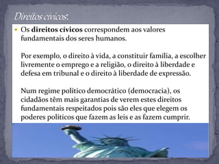  Os direitos cívicos correspondem aos valores
fundamentais dos seres humanos.
Por exemplo, o direito à vida, a constituir família, a escolher
livremente o emprego e a religião, o direito à liberdade e
defesa em tribunal e o direito à liberdade de expressão.
Num regime político democrático (democracia), os
cidadãos têm mais garantias de verem estes direitos
fundamentais respeitados pois são eles que elegem os
poderes políticos que fazem as leis e as fazem cumprir.
 