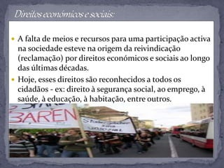  A falta de meios e recursos para uma participação activa
na sociedade esteve na origem da reivindicação
(reclamação) por direitos económicos e sociais ao longo
das últimas décadas.
 Hoje, esses direitos são reconhecidos a todos os
cidadãos - ex: direito à segurança social, ao emprego, à
saúde, à educação, à habitação, entre outros.
 