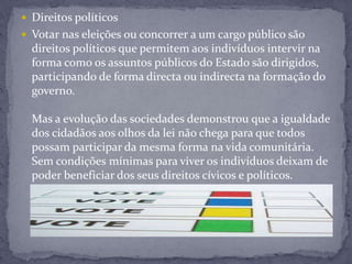  Direitos políticos
 Votar nas eleições ou concorrer a um cargo público são
direitos políticos que permitem aos indivíduos intervir na
forma como os assuntos públicos do Estado são dirigidos,
participando de forma directa ou indirecta na formação do
governo.
Mas a evolução das sociedades demonstrou que a igualdade
dos cidadãos aos olhos da lei não chega para que todos
possam participar da mesma forma na vida comunitária.
Sem condições mínimas para viver os indivíduos deixam de
poder beneficiar dos seus direitos cívicos e políticos.
 