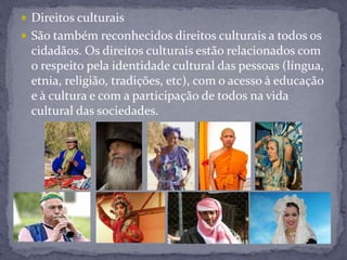  Direitos culturais
 São também reconhecidos direitos culturais a todos os
cidadãos. Os direitos culturais estão relacionados com
o respeito pela identidade cultural das pessoas (língua,
etnia, religião, tradições, etc), com o acesso à educação
e à cultura e com a participação de todos na vida
cultural das sociedades.
 