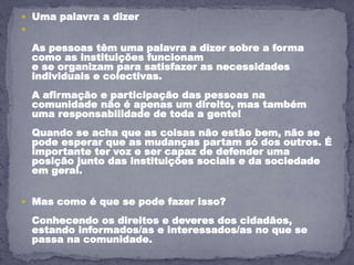  Uma palavra a dizer

As pessoas têm uma palavra a dizer sobre a forma
como as instituições funcionam
e se organizam para satisfazer as necessidades
individuais e colectivas.
A afirmação e participação das pessoas na
comunidade não é apenas um direito, mas também
uma responsabilidade de toda a gente!
Quando se acha que as coisas não estão bem, não se
pode esperar que as mudanças partam só dos outros. É
importante ter voz e ser capaz de defender uma
posição junto das instituições sociais e da sociedade
em geral.
 Mas como é que se pode fazer isso?
Conhecendo os direitos e deveres dos cidadãos,
estando informados/as e interessados/as no que se
passa na comunidade.
 