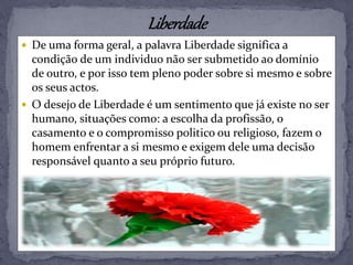  De uma forma geral, a palavra Liberdade significa a
condição de um individuo não ser submetido ao domínio
de outro, e por isso tem pleno poder sobre si mesmo e sobre
os seus actos.
 O desejo de Liberdade é um sentimento que já existe no ser
humano, situações como: a escolha da profissão, o
casamento e o compromisso politico ou religioso, fazem o
homem enfrentar a si mesmo e exigem dele uma decisão
responsável quanto a seu próprio futuro.
 