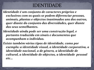 Identidade é um conjunto de caracteres próprios e
exclusivos com os quais se podem diferenciar pessoas,
animais, plantas e objectos inanimados uns dos outros,
quer diante do conjunto das diversidades, quer diante
dos seus semelhantes.
Identidade ainda pode ser uma construção legal, e
portanto traduzida em sinais e documentos que
acompanham o individuo.
Existe também vários tipos de identidade, como por
exemplo: a identidade visual, a identidade corporativa, a
identidade nacional, a de género, a identidade de
cultural, a identidade de objectos, a identidade pessoal
etc…
 