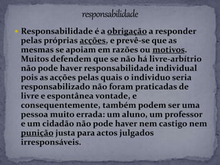  Responsabilidade é a obrigação a responder
pelas próprias acções, e prevê-se que as
mesmas se apoiam em razões ou motivos.
Muitos defendem que se não há livre-arbítrio
não pode haver responsabilidade individual
pois as acções pelas quais o individuo seria
responsabilizado não foram praticadas de
livre e espontânea vontade, e
consequentemente, também podem ser uma
pessoa muito errada: um aluno, um professor
e um cidadão não pode haver nem castigo nem
punição justa para actos julgados
irresponsáveis.
 