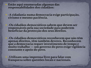  Estão aqui enumeradas algumas das
responsabilidades dos cidadãos:
 -A cidadania numa democracia exige participação,
civismo e mesmo paciência.
 -Os cidadãos democráticos sabem que devem ser
responsáveis pela sua sociedade para poderem
beneficiar da protecção dos seus direitos.
 -Os cidadãos democráticos reconhecem que não têm
apenas direitos, têm também deveres. Reconhecem
que a democracia requer investimento de tempo e
muito trabalho — um governo do povo exige vigilância
constante e apoio do povo.
 -Utilizam uma imprensa livre para falar com
franqueza sobre questões locais e nacionais.
 