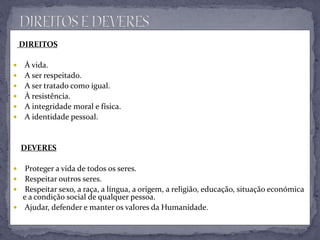 DIREITOS
 À vida.
 A ser respeitado.
 A ser tratado como igual.
 À resistência.
 A integridade moral e física.
 A identidade pessoal.
DEVERES
 Proteger a vida de todos os seres.
 Respeitar outros seres.
 Respeitar sexo, a raça, a língua, a origem, a religião, educação, situação económica
e a condição social de qualquer pessoa.
 Ajudar, defender e manter os valores da Humanidade.
 