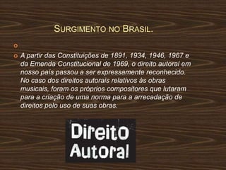 SURGIMENTO NO BRASIL.



A partir das Constituições de 1891, 1934, 1946, 1967 e
da Emenda Constitucional de 1969, o direito autoral em
nosso país passou a ser expressamente reconhecido.
No caso dos direitos autorais relativos às obras
musicais, foram os próprios compositores que lutaram
para a criação de uma norma para a arrecadação de
direitos pelo uso de suas obras.

 