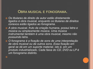 OBRA MUSICAL E FONOGRAMA.








Os titulares de direito de autor estão diretamente
ligados à obra musical, enquanto os titulares de direitos
conexos estão ligados ao fonograma.
A obra musical, fruto da criação humana, possui letra e
música ou simplesmente música. Uma música
instrumental também é uma obra musical, mesmo não
possuindo letra.
O fonograma é a fixação de sons de uma interpretação
de obra musical ou de outros sons. Essa fixação em
geral se dá em um suporte material, isto é, em um
produto industrializado. Cada faixa do CD, DVD ou LP é
um fonograma distinto.

 