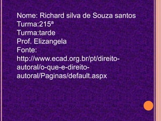 Nome: Richard silva de Souza santos
Turma:215ª
Turma:tarde
Prof. Elizangela
Fonte:
http://www.ecad.org.br/pt/direitoautoral/o-que-e-direitoautoral/Paginas/default.aspx

 