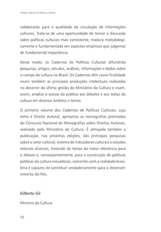 Coleção Cadernos de Políticas Culturais




colaborarão para a qualidade da circulação de informações
culturais. Trata-se de uma oportunidade de tornar a discussão
sobre políticas culturais mais consistente, madura metodologi-
camente e fundamentada em aspectos empíricos que julgamos
de fundamental importância.

Desse modo, os Cadernos de Políticas Culturais difundirão
pesquisas, artigos, estudos, análises, informações e dados sobre
o campo da cultura no Brasil. Os Cadernos têm como finalidade
reunir também as principais produções intelectuais realizadas
no decorrer da última gestão do Ministério da Cultura e visam,
assim, ampliar o acesso do público aos debates e aos textos da
cultura em diversos âmbitos e temas.

O primeiro volume dos Cadernos de Políticas Culturais, cujo
tema é Direito Autoral, apresenta as monografias premiadas
do Concurso Nacional de Monografias sobre Direitos Autorais,
realizado pelo Ministério da Cultura. É almejada também a
publicação, nas próximas edições, das principais pesquisas
sobre o setor cultural, sistema de indicadores culturais e estudos
setoriais diversos, tratando de temas da maior relevância para
o debate e, conseqüentemente, para a construção de políticas
públicas da cultura inovadoras, coerentes com a realidade brasi-
leira e capazes de contribuir verdadeiramente para o desenvol-
vimento do País.



Gilberto Gil

Ministro da Cultura


10
 