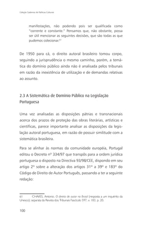 Coleção Cadernos de Políticas Culturais




          manifestações, não podendo pois ser qualificada como
          “corrente e constante.” Pensamos que, não obstante, possa
          ser útil mencionar as seguintes decisões, que são todas as que
          pudemos colecionar.61


De 1950 para cá, o direito autoral brasileiro tomou corpo,
seguindo a jurisprudência o mesmo caminho, porém, a temá-
tica do domínio público ainda não é analisada pelos tribunais
em razão da inexistência de utilização e de demandas relativas
ao assunto.



2.3 A Sistemática de Domínio Público na Legislação
Portuguesa

Uma vez analisadas as disposições pátrias e transnacionais
acerca dos prazos de proteção das obras literárias, artísticas e
científicas, parece importante analisar as disposições da legis-
lação autoral portuguesa, em razão de possuir similitude com a
sistemática brasileira.

Para se alinhar às normas da comunidade européia, Portugal
editou o Decreto nº 334/97 que transpôs para a ordem jurídica
portuguesa o disposto na Directiva 93/98/CEE, dispondo em seu
artigo 2º sobre a alteração dos artigos 31º a 39º e 183º do
Código de Direito de Autor Português, passando a ter a seguinte
redação:



61        CHAVES, Antonio. O direito de autor no Brasil (resposta a um inquérito da
Unesco); separata da Revista dos Tribunais Fascículo 597, v. 183, p. 20.


100
 