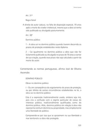 Direito Autoral




     Art. 31º

     Regra Geral

  A direito de autor caduca, na falta de disposição especial, 70 anos
     após a morte do criador intelectual, mesmo que a obra só tenha
     sido publicada ou divulgada postumamente.

     Art. 38º

     Domínio público

     1 – A obra cai no domínio público quando tiverem decorrido os
     prazos de proteção estabelecidos neste diploma.

     2 – Cai igualmente no domínio público a obra que não for
     licitamente publicada ou divulgada no prazo de 70 anos a contar
     de sua criação, quando esse prazo não seja calculado a partir da
     morte do autor.



Comentando as normas portuguesas, afirma José de Oliveira
Ascensão:

     DOMÍNIO PÚBLICO

     Obras no domínio público

     I – Ou em conseqüência do esgotamento do prazo de proteção,
     ou por efeitos de outras circunstâncias estabelecidas na lei, a
     obra cai no domínio público.

     Esta é a expressão tradicionalmente usada, embora seja má,
     pois cria a confusão com o regime particular de coisas do
     interesse público, tradicionalmente qualificadas como do
     domínio público. Aliás, domínio público em relação à obra não
     representa nenhum domínio ou propriedade, mas simplesmente
     uma liberdade do público.

     Compreende-se por isso que se aproximem na sua liberdade o
     mar territorial e a obra não protegida.


                                                                    101
 