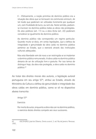 Coleção Cadernos de Políticas Culturais




          II – Efetivamente, a noção primitiva de domínio público era a
          situação das obras que se tornavam res communes omnium, de
          tal modo que poderiam ser utilizadas livremente por qualquer
          um, com finalidade de lucro, ou sem ela. Neste sentido, podiam-
          se inscrever no domínio público todas as obras não protegidas.
          Os atos públicos (art. 11) ou a obra ilícita (art. 22) poderiam
          considerar-se igualmente do domínio público.

          Ao domínio público não correspondia um regime particular.
          Quando muito se dizia, em certas legislações, que a defesa da
          integridade e genuinidade da obra caída no domínio público
          pertence ao Estado, que a exercerá através das instituições
          culturais adequadas.

          Mas esta liberdade vem de novo a ser restringida se se implantar
          o domínio público remunerado. A obra caída no domínio público
          deixaria de ser de utilização livre e gratuita. Por isso temos de
          distinguir hoje, da obra não protegida, a obra caída no domínio
          público.62



Ao tratar dos direitos morais dos autores, a legislação autoral
portuguesa em seu artigo 57º, atribui ao Estado, através do
Ministério da Cultura a defesa da genuinidade e integridade das
obras caídas em domínio público, como se vê no dispositivo
abaixo transcrito:

          Artigo 57º

          Exercício

          Por morte do autor, enquanto a obra não cair no domínio público,
          o exercício destes direitos compete aos seus sucessores.




62            ASCENSÃO, José de Oliveira. Direito autoral. 2. ed. Rio de Janeiro: Renovar,
1997.


102
 