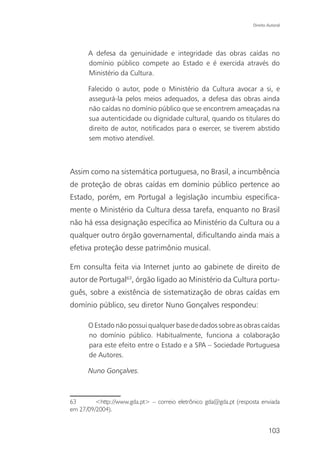 Direito Autoral




      A defesa da genuinidade e integridade das obras caídas no
      domínio público compete ao Estado e é exercida através do
      Ministério da Cultura.

      Falecido o autor, pode o Ministério da Cultura avocar a si, e
      assegurá-la pelos meios adequados, a defesa das obras ainda
      não caídas no domínio público que se encontrem ameaçadas na
      sua autenticidade ou dignidade cultural, quando os titulares do
      direito de autor, notificados para o exercer, se tiverem abstido
      sem motivo atendível.



Assim como na sistemática portuguesa, no Brasil, a incumbência
de proteção de obras caídas em domínio público pertence ao
Estado, porém, em Portugal a legislação incumbiu especifica-
mente o Ministério da Cultura dessa tarefa, enquanto no Brasil
não há essa designação específica ao Ministério da Cultura ou a
qualquer outro órgão governamental, dificultando ainda mais a
efetiva proteção desse patrimônio musical.

Em consulta feita via Internet junto ao gabinete de direito de
autor de Portugal63, órgão ligado ao Ministério da Cultura portu-
guês, sobre a existência de sistematização de obras caídas em
domínio público, seu diretor Nuno Gonçalves respondeu:

      O Estado não possui qualquer base de dados sobre as obras caídas
      no domínio público. Habitualmente, funciona a colaboração
      para este efeito entre o Estado e a SPA – Sociedade Portuguesa
      de Autores.

      Nuno Gonçalves.



63       <http://www.gda.pt> – correio eletrônico gda@gda.pt (resposta enviada
em 27/09/2004).


                                                                            103
 